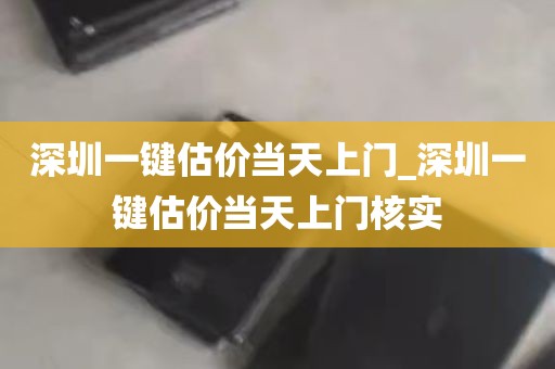 深圳一键估价当天上门_深圳一键估价当天上门核实