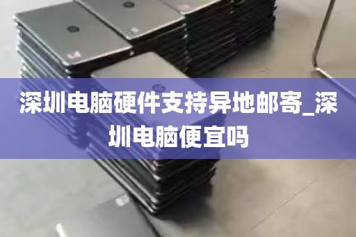 深圳电脑硬件支持异地邮寄_深圳电脑便宜吗