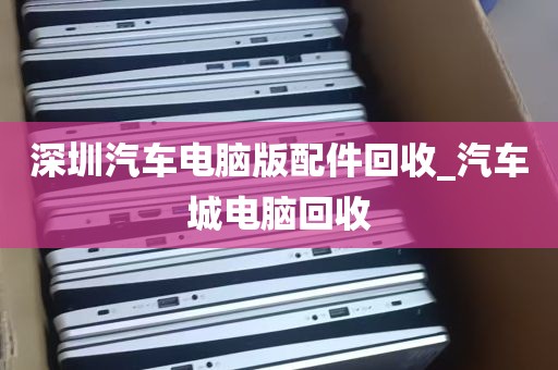 深圳汽车电脑版配件回收_汽车城电脑回收
