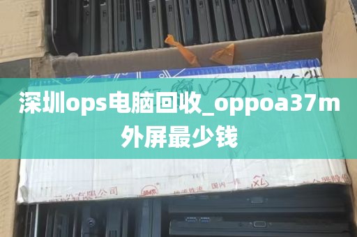 深圳ops电脑回收_oppoa37m外屏最少钱