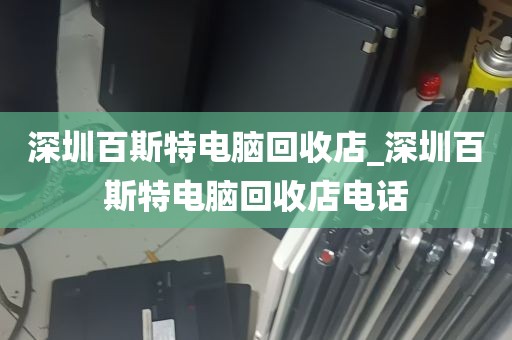深圳百斯特电脑回收店_深圳百斯特电脑回收店电话