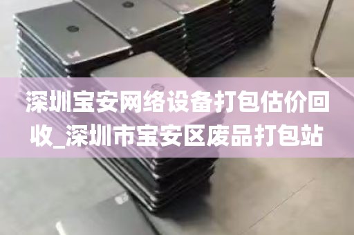 深圳宝安网络设备打包估价回收_深圳市宝安区废品打包站