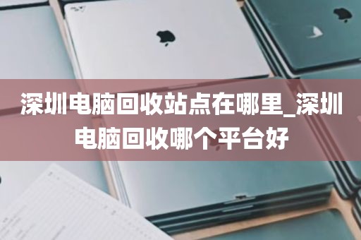 深圳电脑回收站点在哪里_深圳电脑回收哪个平台好