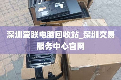 深圳爱联电脑回收站_深圳交易服务中心官网
