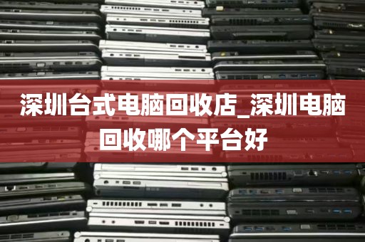 深圳台式电脑回收店_深圳电脑回收哪个平台好