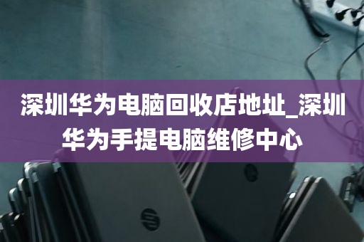 深圳华为电脑回收店地址_深圳华为手提电脑维修中心