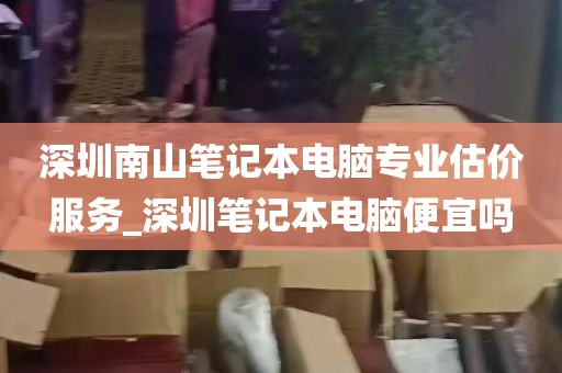 深圳南山笔记本电脑专业估价服务_深圳笔记本电脑便宜吗