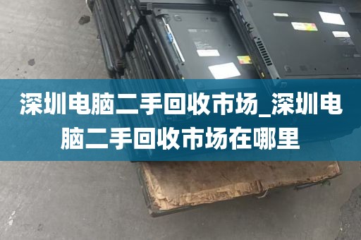 深圳电脑二手回收市场_深圳电脑二手回收市场在哪里