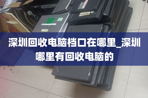 深圳回收电脑档口在哪里_深圳哪里有回收电脑的