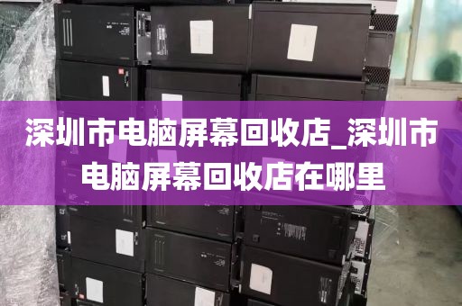 深圳市电脑屏幕回收店_深圳市电脑屏幕回收店在哪里