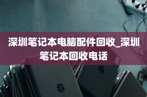 深圳笔记本电脑配件回收_深圳笔记本回收电话