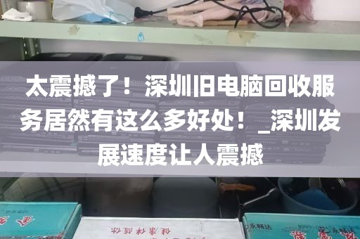 太震撼了！深圳旧电脑回收服务居然有这么多好处！_深圳发展速度让人震撼
